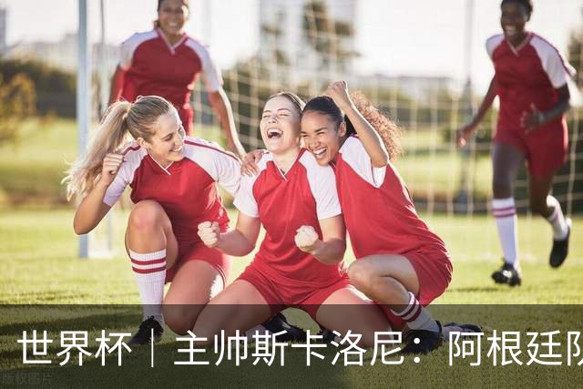 世界杯｜主帅斯卡洛尼：阿根廷队不自大也不自卑