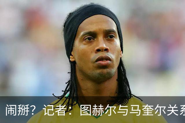 闹掰？记者：图赫尔与马奎尔关系远谈不上和睦，不认可后者发声明